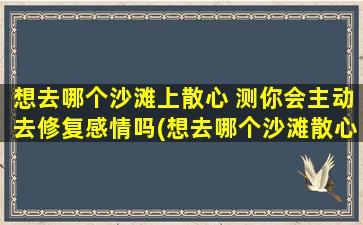 想去哪个沙滩上散心 测你会主动去修复感情吗(想去哪个沙滩散心？看你是否愿意主动修补感情)